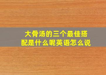 大骨汤的三个最佳搭配是什么呢英语怎么说