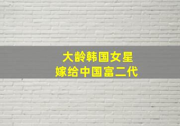 大龄韩国女星嫁给中国富二代