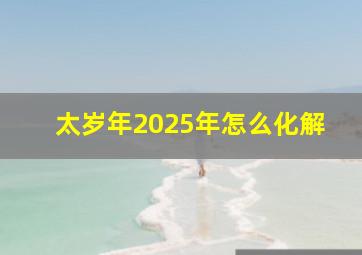 太岁年2025年怎么化解