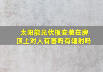 太阳能光伏板安装在房顶上对人有害吗有辐射吗