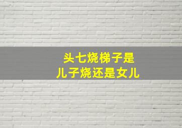 头七烧梯子是儿子烧还是女儿