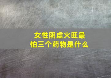 女性阴虚火旺最怕三个药物是什么