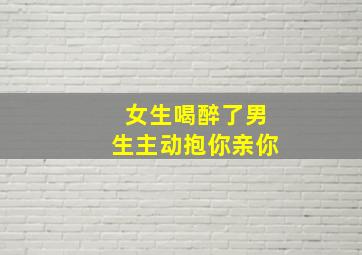 女生喝醉了男生主动抱你亲你