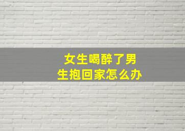 女生喝醉了男生抱回家怎么办