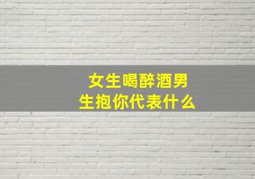 女生喝醉酒男生抱你代表什么