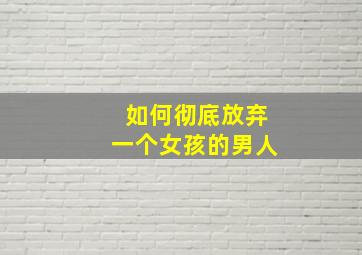 如何彻底放弃一个女孩的男人