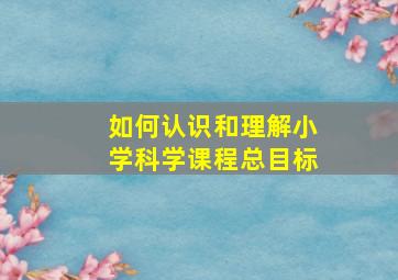 如何认识和理解小学科学课程总目标