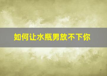 如何让水瓶男放不下你