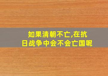 如果清朝不亡,在抗日战争中会不会亡国呢