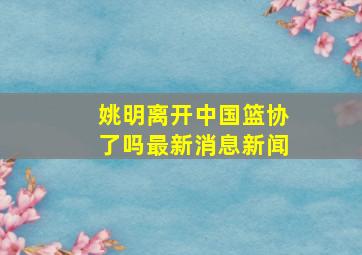 姚明离开中国篮协了吗最新消息新闻