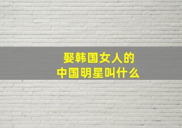 娶韩国女人的中国明星叫什么