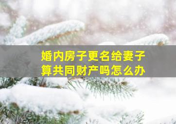 婚内房子更名给妻子算共同财产吗怎么办