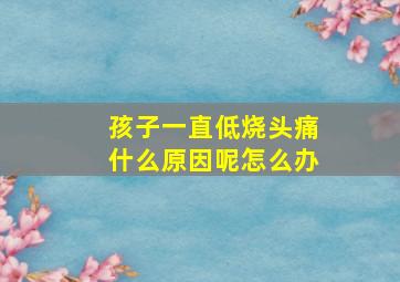 孩子一直低烧头痛什么原因呢怎么办