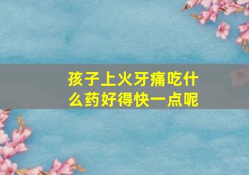 孩子上火牙痛吃什么药好得快一点呢