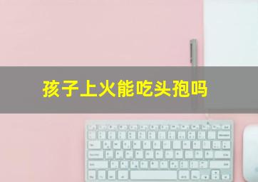 孩子上火能吃头孢吗