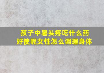 孩子中暑头疼吃什么药好使呢女性怎么调理身体