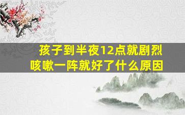 孩子到半夜12点就剧烈咳嗽一阵就好了什么原因