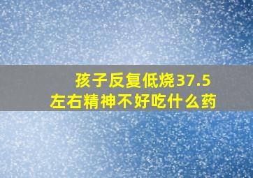 孩子反复低烧37.5左右精神不好吃什么药