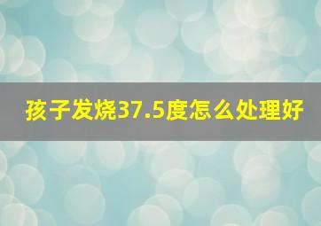 孩子发烧37.5度怎么处理好