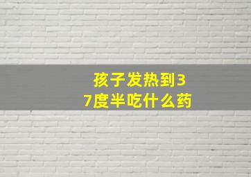 孩子发热到37度半吃什么药