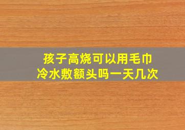 孩子高烧可以用毛巾冷水敷额头吗一天几次