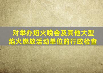 对举办焰火晚会及其他大型焰火燃放活动单位的行政检查