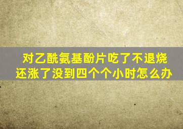 对乙酰氨基酚片吃了不退烧还涨了没到四个个小时怎么办