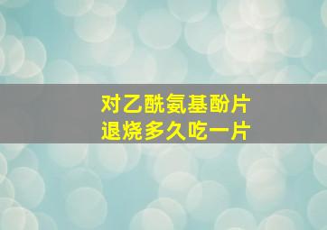 对乙酰氨基酚片退烧多久吃一片