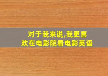 对于我来说,我更喜欢在电影院看电影英语