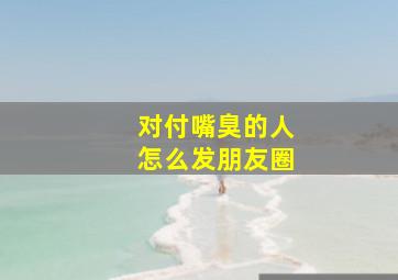 对付嘴臭的人怎么发朋友圈