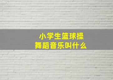 小学生篮球操舞蹈音乐叫什么