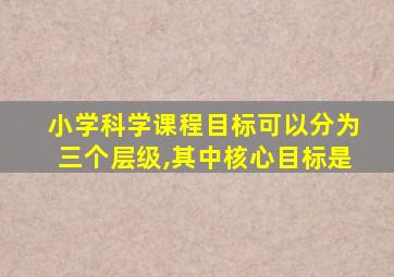 小学科学课程目标可以分为三个层级,其中核心目标是