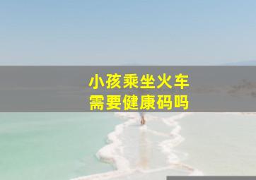 小孩乘坐火车需要健康码吗