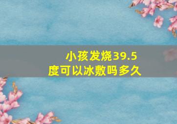 小孩发烧39.5度可以冰敷吗多久