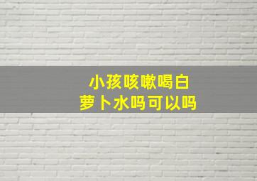 小孩咳嗽喝白萝卜水吗可以吗