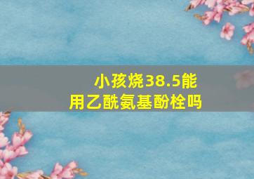 小孩烧38.5能用乙酰氨基酚栓吗