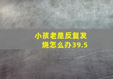 小孩老是反复发烧怎么办39.5