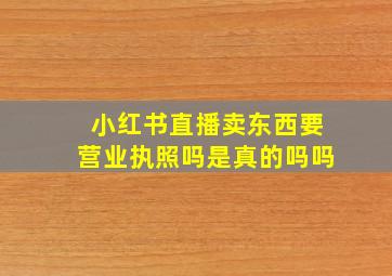 小红书直播卖东西要营业执照吗是真的吗吗