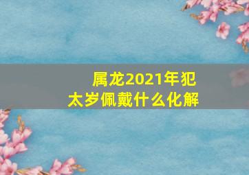 属龙2021年犯太岁佩戴什么化解