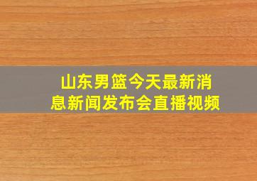 山东男篮今天最新消息新闻发布会直播视频