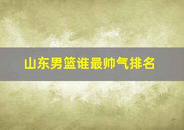 山东男篮谁最帅气排名