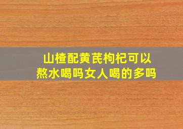 山楂配黄芪枸杞可以熬水喝吗女人喝的多吗