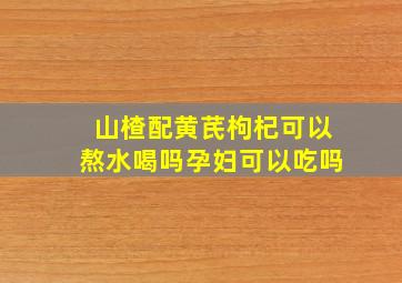 山楂配黄芪枸杞可以熬水喝吗孕妇可以吃吗