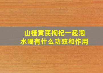 山楂黄芪枸杞一起泡水喝有什么功效和作用