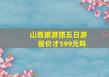 山西旅游团五日游报价才599元吗