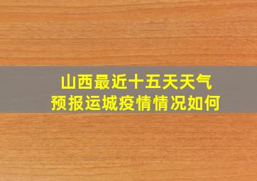 山西最近十五天天气预报运城疫情情况如何