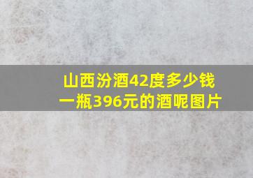 山西汾酒42度多少钱一瓶396元的酒呢图片