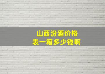 山西汾酒价格表一箱多少钱啊