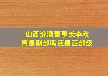 山西汾酒董事长李秋喜是副部吗还是正部级