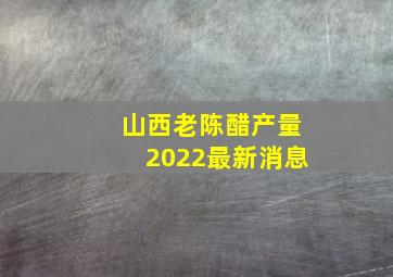 山西老陈醋产量2022最新消息